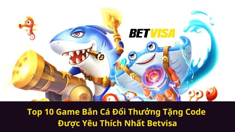 Top 10 Game Bắn Cá Đổi Thưởng Tặng Code Được Yêu Thích Nhất Betvisa
